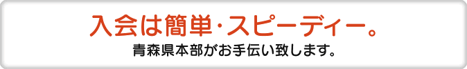 入会は簡単・スピーディー 青森県本部がお手伝い致します。