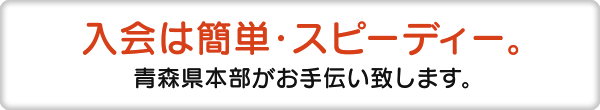 入会は簡単・スピーディー 青森県本部がお手伝い致します。